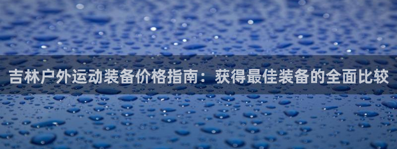 ag旗舰平台尊龙代言：吉林户外运动装备价格指南：获得最佳装备